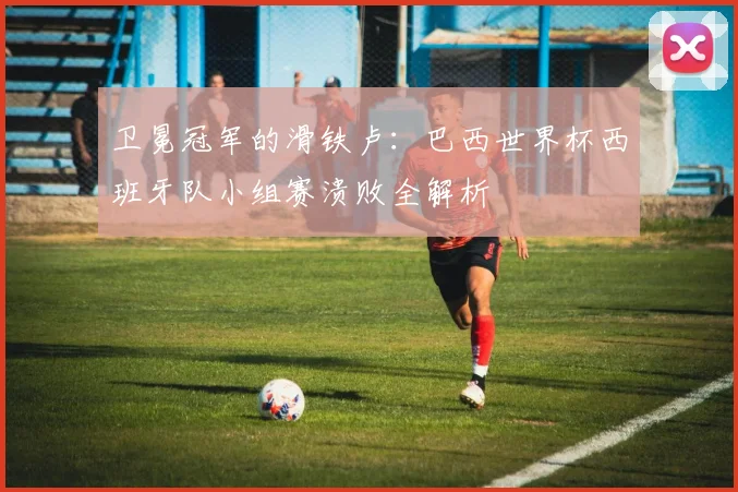卫冕冠军的滑铁卢：巴西世界杯西班牙队小组赛溃败全解析