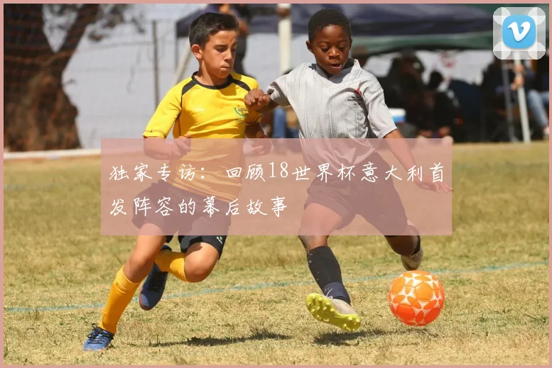 独家专访：回顾18世界杯意大利首发阵容的幕后故事