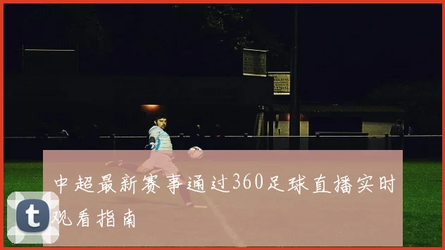 中超最新赛事通过360足球直播实时观看指南