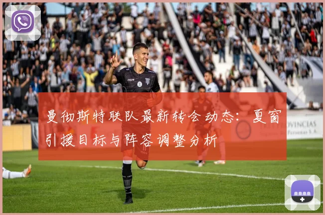 曼彻斯特联队最新转会动态：夏窗引援目标与阵容调整分析