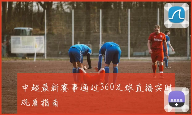 中超最新赛事通过360足球直播实时观看指南
