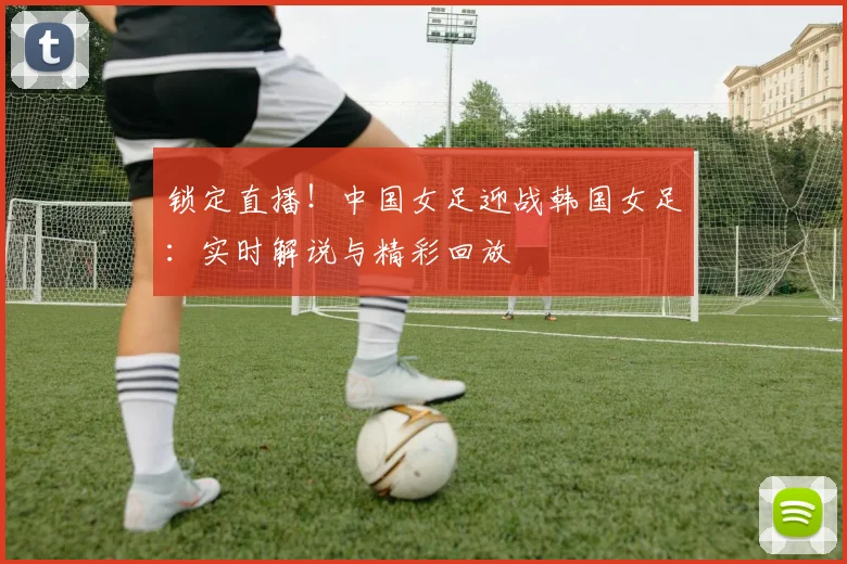 锁定直播!中国女足迎战韩国女足:实时解说与精彩回放