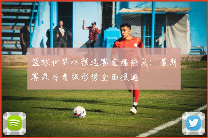 篮球世界杯预选赛直播热点：最新赛果与晋级形势全面报道