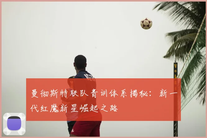 曼彻斯特联队青训体系揭秘:新一代红魔新星崛起之路