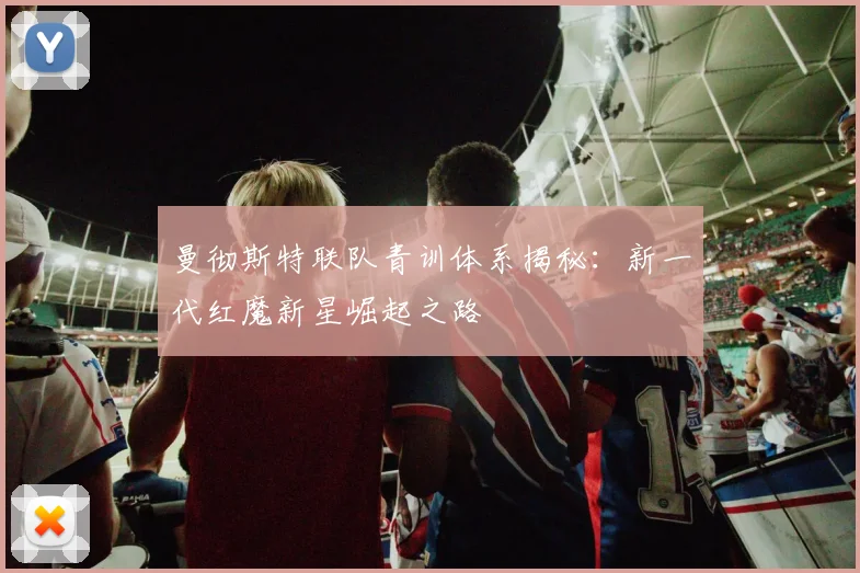 曼彻斯特联队青训体系揭秘:新一代红魔新星崛起之路