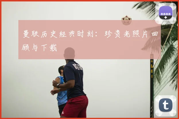 曼联历史经典时刻：珍贵老照片回顾与下载