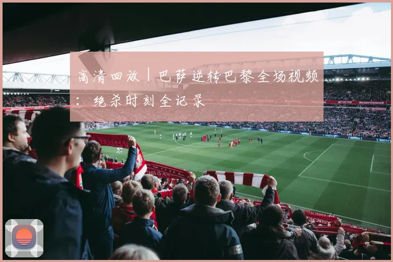 高清回放 | 巴萨逆转巴黎全场视频:绝杀时刻全记录