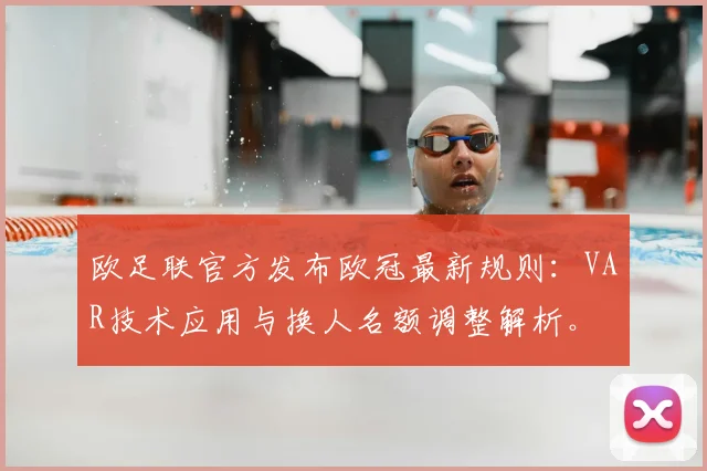 欧足联官方发布欧冠最新规则：VAR技术应用与换人名额调整解析。