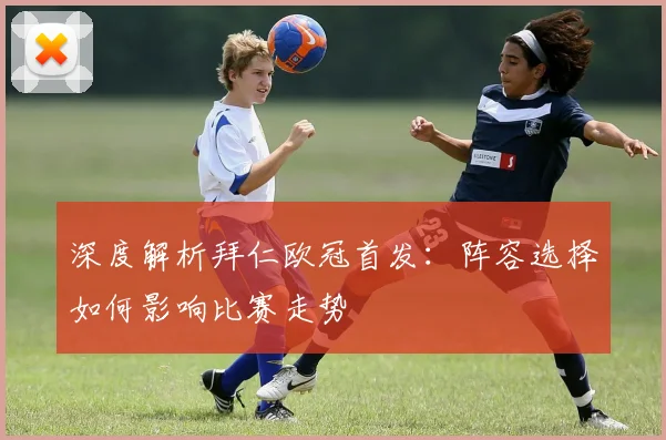 深度解析拜仁欧冠首发：阵容选择如何影响比赛走势