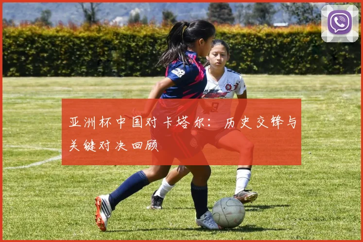 亚洲杯中国对卡塔尔：历史交锋与关键对决回顾