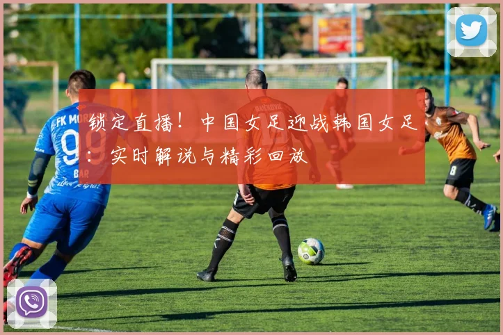 锁定直播!中国女足迎战韩国女足:实时解说与精彩回放