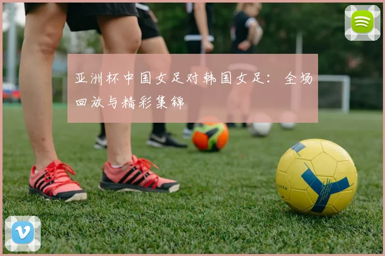 亚洲杯中国女足对韩国女足：全场回放与精彩集锦