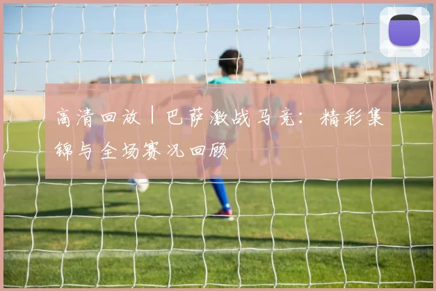 高清回放 | 巴萨激战马竞：精彩集锦与全场赛况回顾