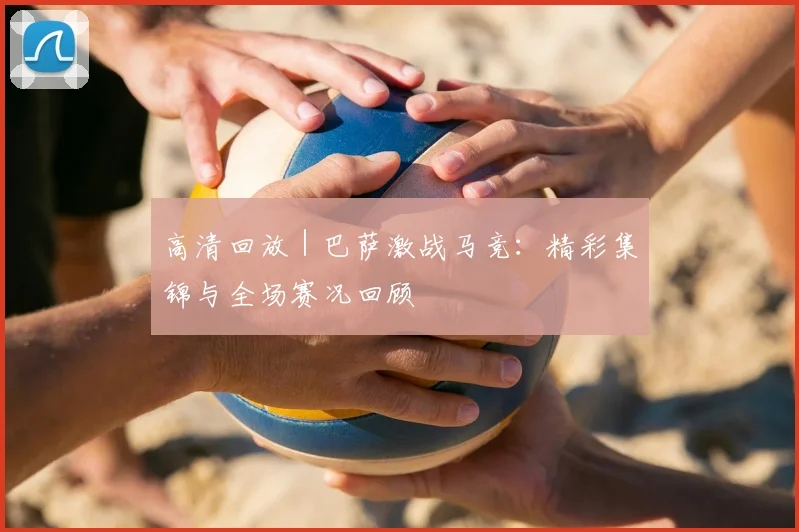 高清回放 | 巴萨激战马竞：精彩集锦与全场赛况回顾