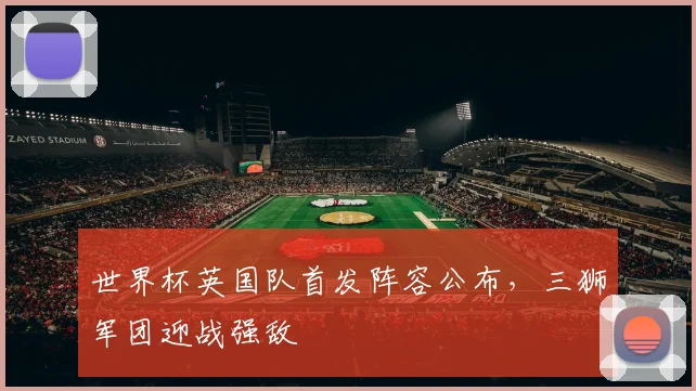世界杯英国队首发阵容公布,三狮军团迎战强敌