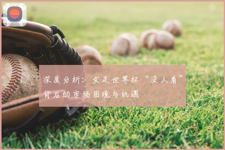 深度分析:女足世界杯“没人看”背后的市场困境与机遇