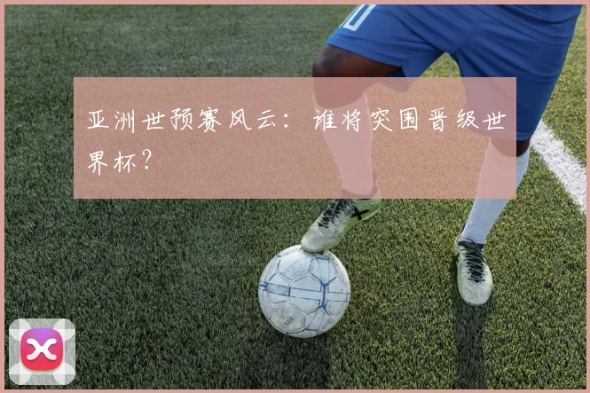 亚洲世预赛风云：谁将突围晋级世界杯？
