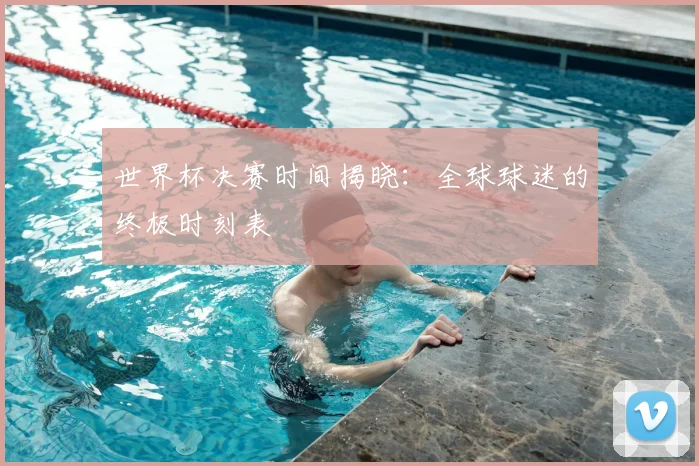 世界杯决赛时间揭晓：全球球迷的终极时刻表