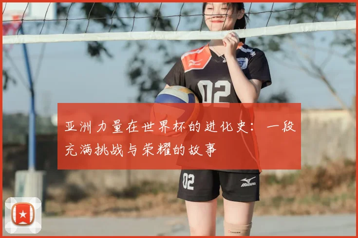亚洲力量在世界杯的进化史:一段充满挑战与荣耀的故事