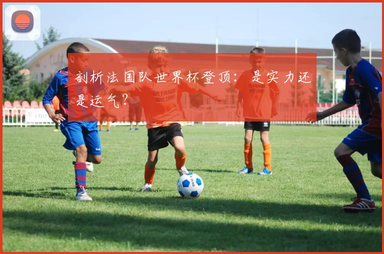 剖析法国队世界杯登顶：是实力还是运气？