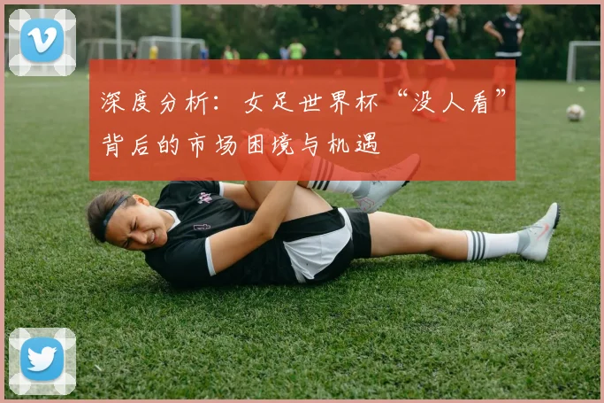 深度分析:女足世界杯“没人看”背后的市场困境与机遇