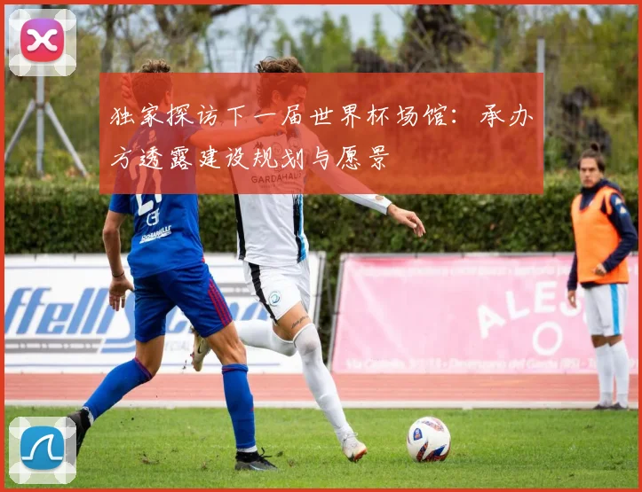 独家探访下一届世界杯场馆:承办方透露建设规划与愿景