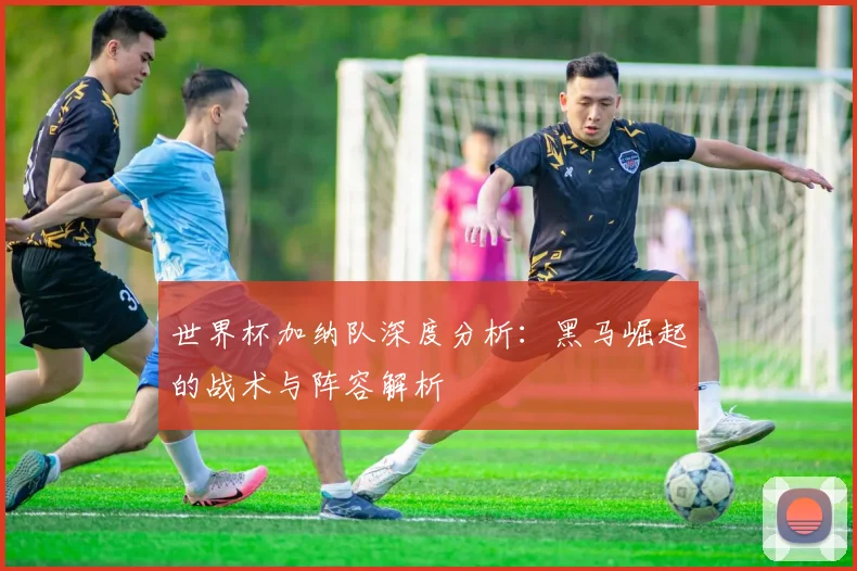 世界杯加纳队深度分析:黑马崛起的战术与阵容解析