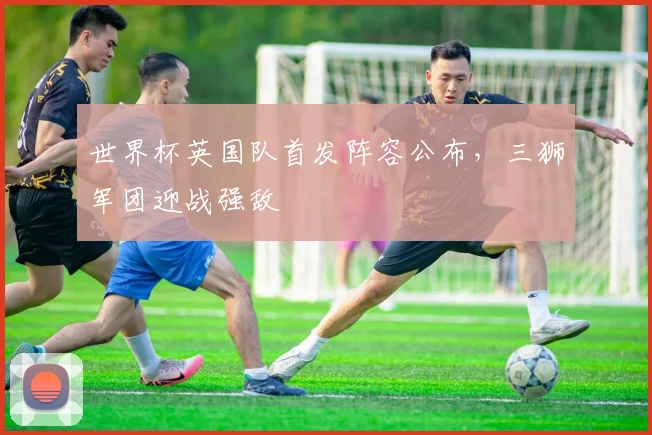 世界杯英国队首发阵容公布,三狮军团迎战强敌