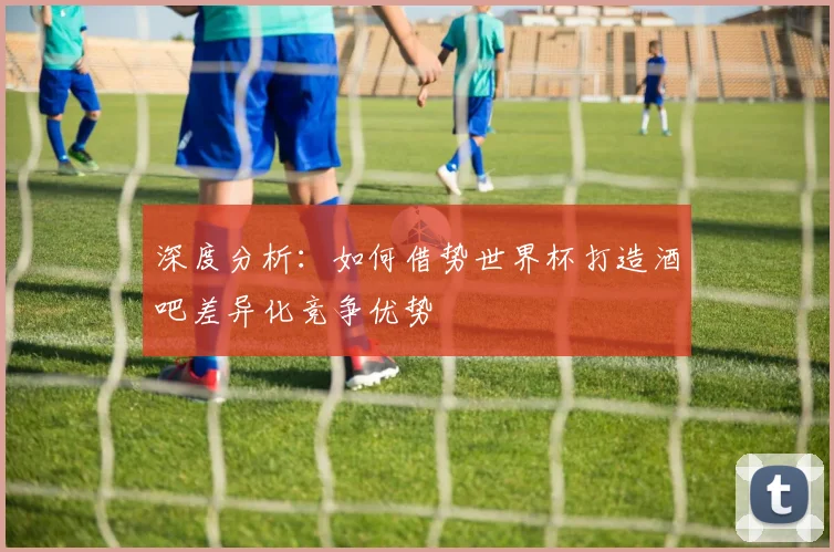 深度分析：如何借势世界杯打造酒吧差异化竞争优势
