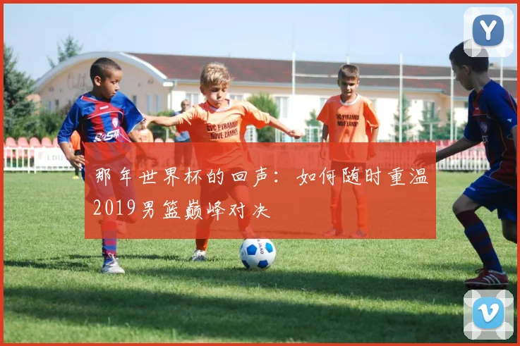 那年世界杯的回声：如何随时重温2019男篮巅峰对决